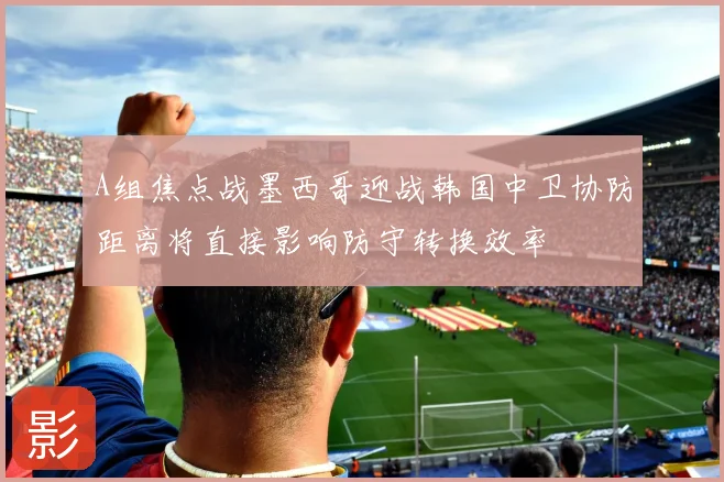 A组焦点战墨西哥迎战韩国中卫协防距离将直接影响防守转换效率